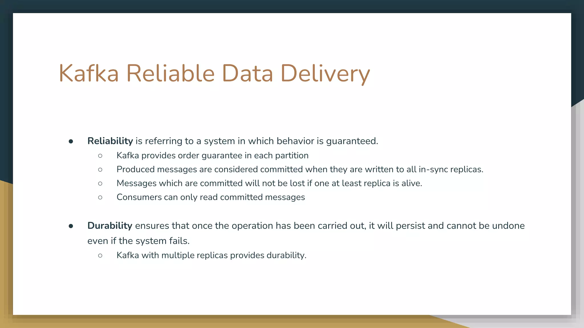 Kafka Reliable Data Delivery
● Reliability is referring to a system in which behavior is guaranteed.
○ Kafka provides order guarantee in each partition
○ Produced messages are considered committed when they are written to all in-sync replicas.
○ Messages which are committed will not be lost if one at least replica is alive.
○ Consumers can only read committed messages
● Durability ensures that once the operation has been carried out, it will persist and cannot be undone
even if the system fails.
○ Kafka with multiple replicas provides durability.
 
