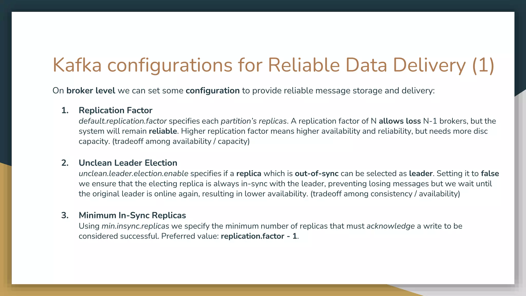 Kafka configurations for Reliable Data Delivery (1)
On broker level we can set some configuration to provide reliable message storage and delivery:
1. Replication Factor
default.replication.factor specifies each partition’s replicas. A replication factor of N allows loss N-1 brokers, but the
system will remain reliable. Higher replication factor means higher availability and reliability, but needs more disc
capacity. (tradeoff among availability / capacity)
2. Unclean Leader Election
unclean.leader.election.enable specifies if a replica which is out-of-sync can be selected as leader. Setting it to false
we ensure that the electing replica is always in-sync with the leader, preventing losing messages but we wait until
the original leader is online again, resulting in lower availability. (tradeoff among consistency / availability)
3. Minimum In-Sync Replicas
Using min.insync.replicas we specify the minimum number of replicas that must acknowledge a write to be
considered successful. Preferred value: replication.factor - 1.
 