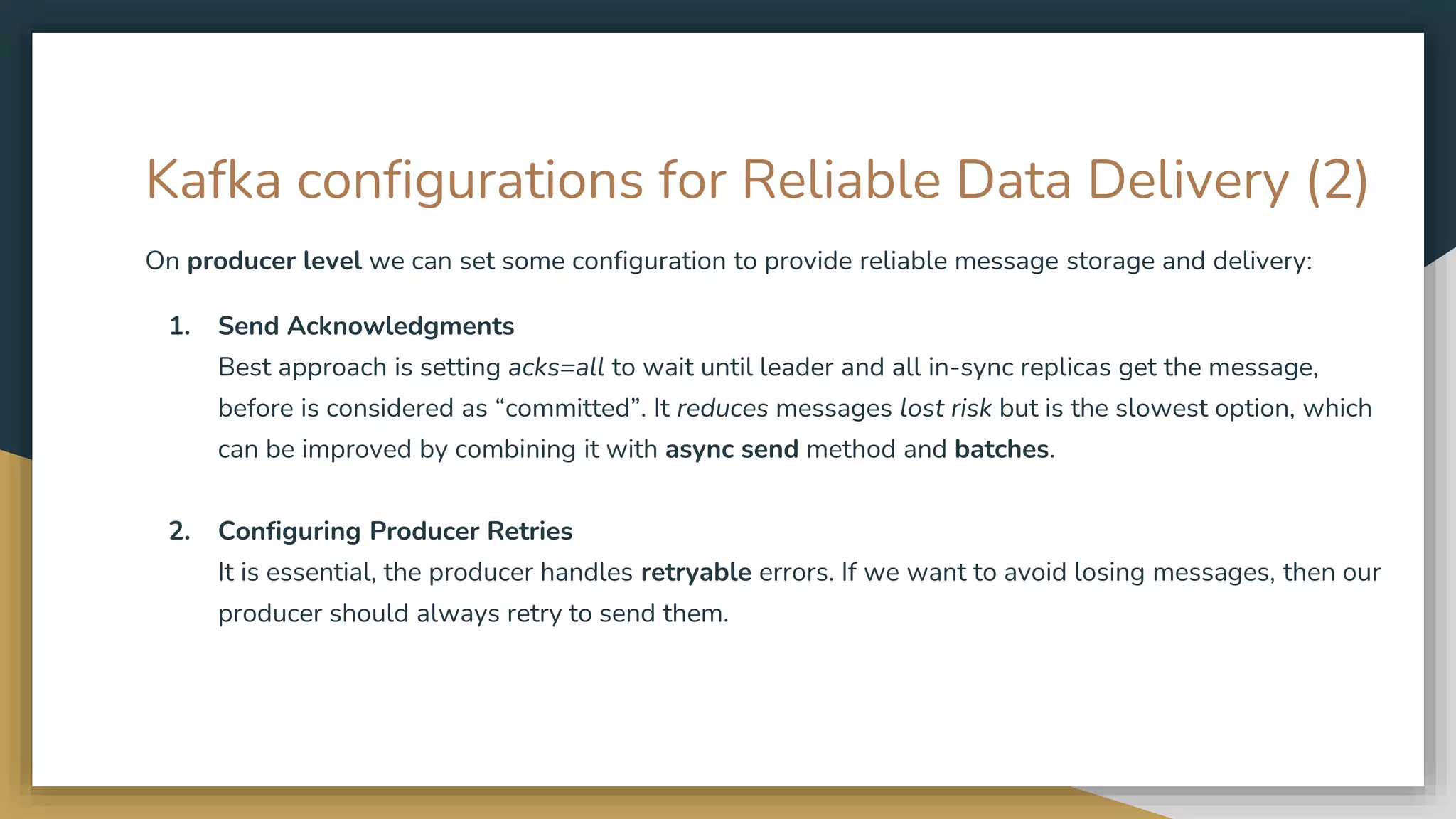 Kafka configurations for Reliable Data Delivery (2)
On producer level we can set some configuration to provide reliable message storage and delivery:
1. Send Acknowledgments
Best approach is setting acks=all to wait until leader and all in-sync replicas get the message,
before is considered as “committed”. It reduces messages lost risk but is the slowest option, which
can be improved by combining it with async send method and batches.
2. Configuring Producer Retries
It is essential, the producer handles retryable errors. If we want to avoid losing messages, then our
producer should always retry to send them.
 