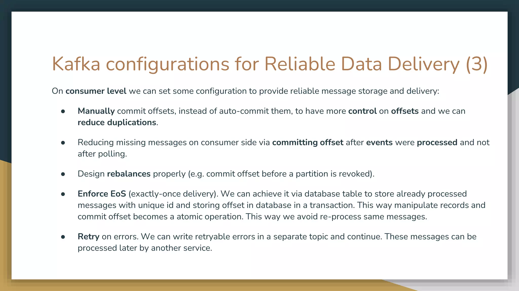 Kafka configurations for Reliable Data Delivery (3)
On consumer level we can set some configuration to provide reliable message storage and delivery:
● Manually commit offsets, instead of auto-commit them, to have more control on offsets and we can
reduce duplications.
● Reducing missing messages on consumer side via committing offset after events were processed and not
after polling.
● Design rebalances properly (e.g. commit offset before a partition is revoked).
● Enforce EoS (exactly-once delivery). We can achieve it via database table to store already processed
messages with unique id and storing offset in database in a transaction. This way manipulate records and
commit offset becomes a atomic operation. This way we avoid re-process same messages.
● Retry on errors. We can write retryable errors in a separate topic and continue. These messages can be
processed later by another service.
 