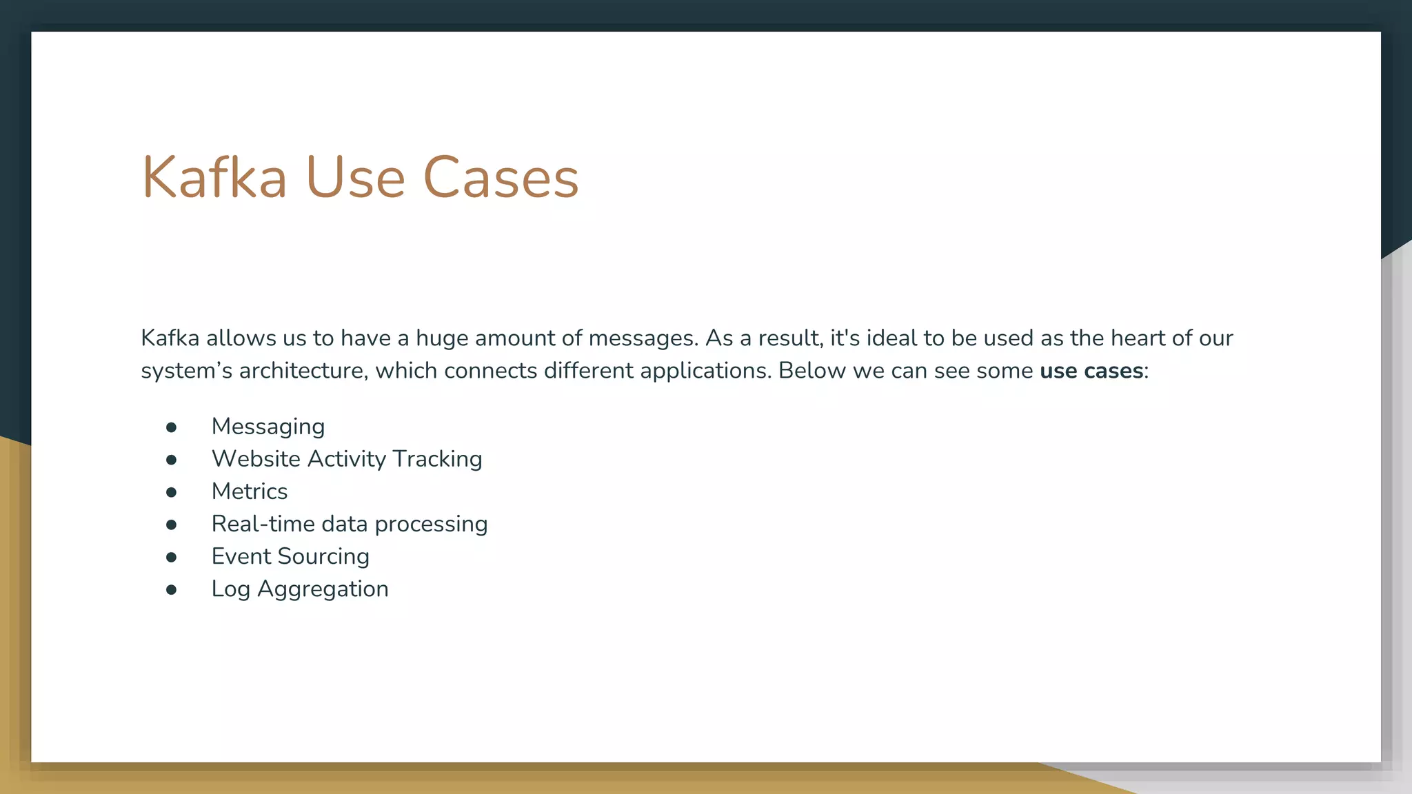 Kafka Use Cases
Kafka allows us to have a huge amount of messages. As a result, it's ideal to be used as the heart of our
system’s architecture, which connects different applications. Below we can see some use cases:
● Messaging
● Website Activity Tracking
● Metrics
● Real-time data processing
● Event Sourcing
● Log Aggregation
 