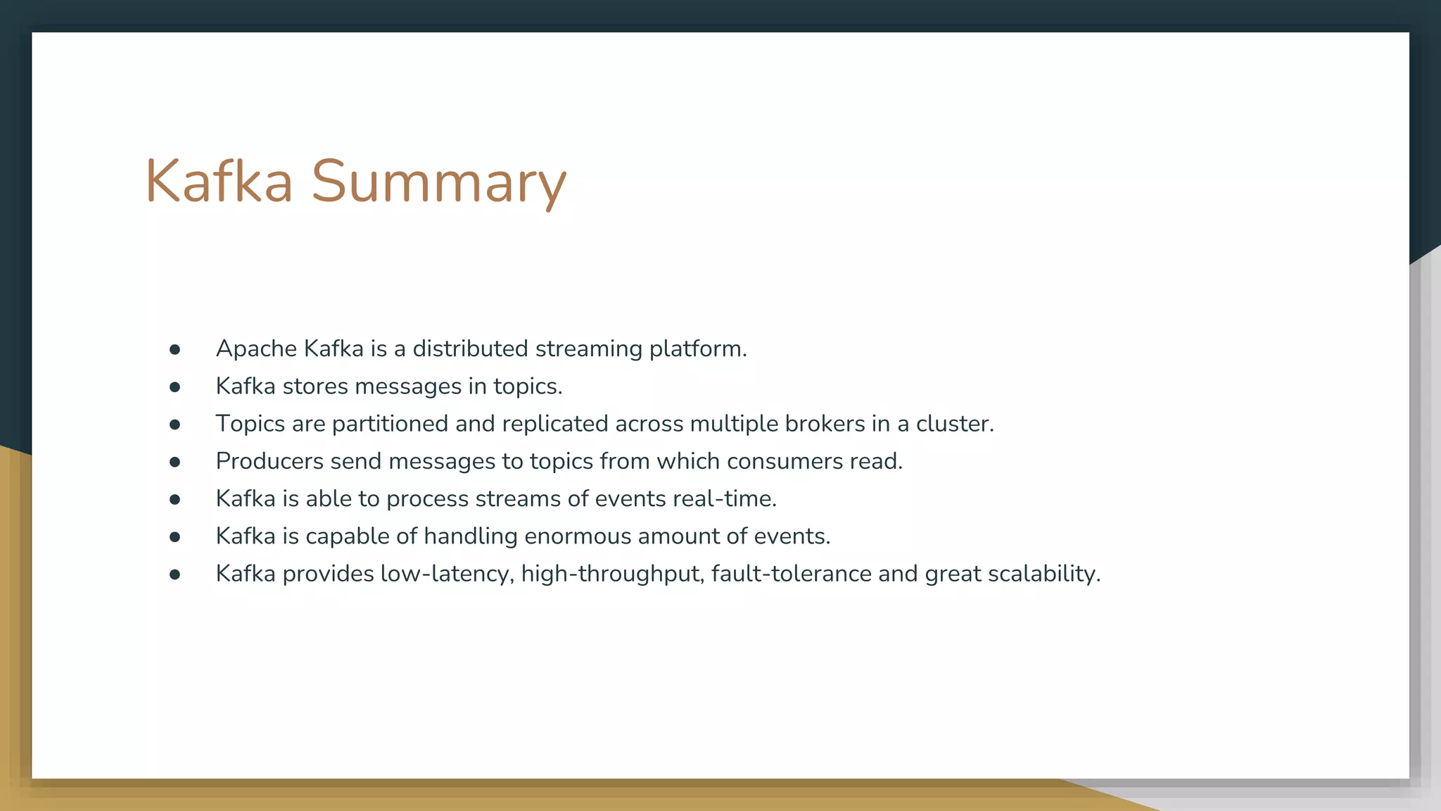 Kafka Summary
● Apache Kafka is a distributed streaming platform.
● Kafka stores messages in topics.
● Topics are partitioned and replicated across multiple brokers in a cluster.
● Producers send messages to topics from which consumers read.
● Kafka is able to process streams of events real-time.
● Kafka is capable of handling enormous amount of events.
● Kafka provides low-latency, high-throughput, fault-tolerance and great scalability.
 
