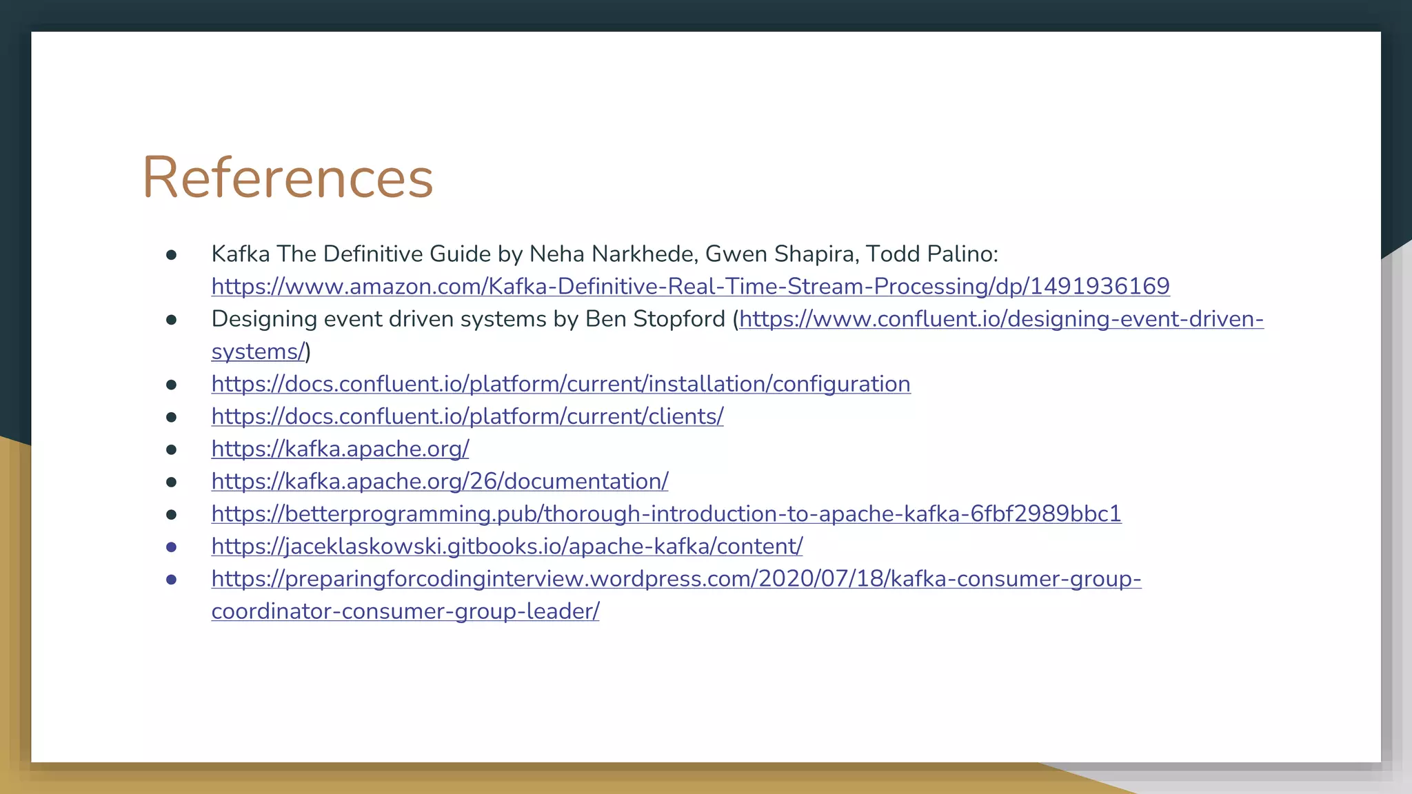 References
● Kafka The Definitive Guide by Neha Narkhede, Gwen Shapira, Todd Palino:
https://www.amazon.com/Kafka-Definitive-Real-Time-Stream-Processing/dp/1491936169
● Designing event driven systems by Ben Stopford (https://www.confluent.io/designing-event-driven-
systems/)
● https://docs.confluent.io/platform/current/installation/configuration
● https://docs.confluent.io/platform/current/clients/
● https://kafka.apache.org/
● https://kafka.apache.org/26/documentation/
● https://betterprogramming.pub/thorough-introduction-to-apache-kafka-6fbf2989bbc1
● https://jaceklaskowski.gitbooks.io/apache-kafka/content/
● https://preparingforcodinginterview.wordpress.com/2020/07/18/kafka-consumer-group-
coordinator-consumer-group-leader/
 