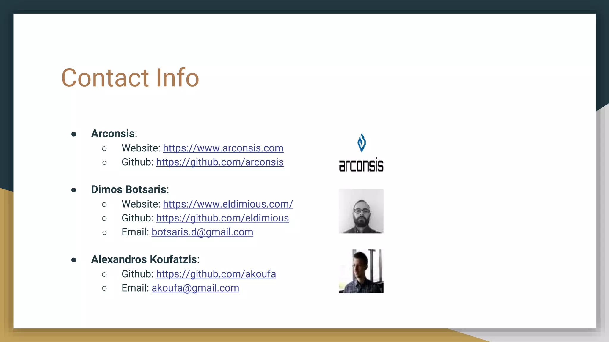 Contact Info
● Arconsis:
○ Website: https://www.arconsis.com
○ Github: https://github.com/arconsis
● Dimos Botsaris:
○ Website: https://www.eldimious.com/
○ Github: https://github.com/eldimious
○ Email: botsaris.d@gmail.com
● Alexandros Koufatzis:
○ Github: https://github.com/akoufa
○ Email: akoufa@gmail.com
 