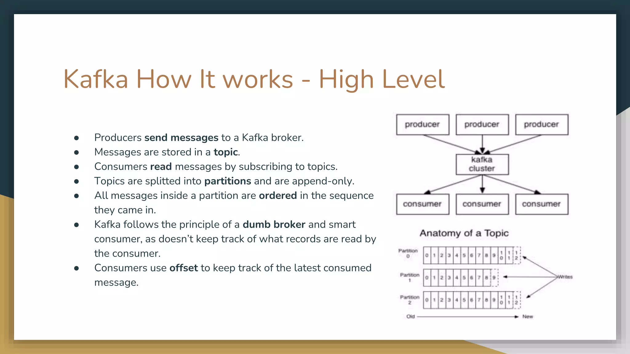 Kafka How It works - High Level
● Producers send messages to a Kafka broker.
● Messages are stored in a topic.
● Consumers read messages by subscribing to topics.
● Topics are splitted into partitions and are append-only.
● All messages inside a partition are ordered in the sequence
they came in.
● Kafka follows the principle of a dumb broker and smart
consumer, as doesn’t keep track of what records are read by
the consumer.
● Consumers use offset to keep track of the latest consumed
message.
 
