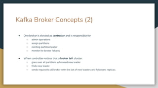 Kafka Broker Concepts (2)
● One broker is elected as controller and is responsible for
○ admin operations
○ assign partitions
○ electing partition leader
○ monitor for broker failures
● When controller notices that a broker left cluster:
○ goes over all partitions who need new leader
○ finds new leader
○ sends request to all broker with the list of new leaders and followers replicas.
 
