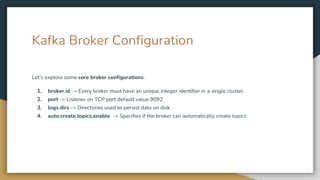 Kafka Broker Configuration
Let’s explore some core broker configurations:
1. broker.id -> Every broker must have an unique integer identifier in a single cluster.
2. port -> Listener on TCP port default value 9092.
3. logs.dirs -> Directories used to persist data on disk.
4. auto.create.topics.enable -> Specifies if the broker can automatically create topics.
 