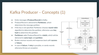 Kafka Producer - Concepts (1)
● Emits messages (ProducerRecord) to Kafka.
● ProducerRecord is delivered to Partitioner, which
determines the message partition.
● If the key is not specified, Partitioner chooses round-robin
algorithm to determine the partition, otherwise uses key
hash to determine the partition.
● Partitioner adds ProducerRecord to a batch, which will be
delivered to same topic and partition.
● Broker receives records and responses back with success
or failure.
● In case of failure, if retry is possible, re-sends records
otherwise throws an exception.
 