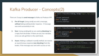 Kafka Producer - Concepts(2)
There are 3 ways to send message to Kafka via Producer API:
1. Fire & Forget: Using send() we emit a message,
without taking waiting broker response - if message
was sent successfully or not.
2. Sync: Using send().get() we are waiting (blocking) for
a reply from the broker. If there are any non-retriable
errors we will get them in the catch block.
3. Async: Adding a callback in send() method, we receive
an asynchronous response (non-blocking) from the
broker, if the message was sent with success or not.
 