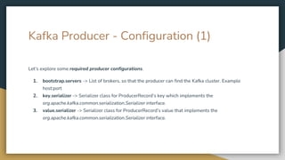 Kafka Producer - Configuration (1)
Let’s explore some required producer configurations.
1. bootstrap.servers -> List of brokers, so that the producer can find the Kafka cluster. Example
host:port
2. key.serializer -> Serializer class for ProducerRecord’s key which implements the
org.apache.kafka.common.serialization.Serializer interface.
3. value.serializer -> Serializer class for ProducerRecord’s value that implements the
org.apache.kafka.common.serialization.Serializer interface.
 