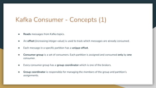 Kafka Consumer - Concepts (1)
● Reads messages from Kafka topics.
● An offset (increasing integer value) is used to track which messages are already consumed.
● Each message in a specific partition has a unique offset.
● Consumer group is a set of consumers. Each partition is assigned and consumed only by one
consumer.
● Every consumer group has a group coordinator which is one of the brokers.
● Group coordinator is responsible for managing the members of the group and partition’s
assignments.
 