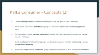 Kafka Consumer - Concepts (2)
● Can have multiple apps / clients read same topics. Each app gets all topic’s messages.
● When a new consumer is added to the group or a consumer crashes, then a rebalance process
starts.
● During rebalance stage, partition ownership is moving from one consumer to another and can not
consume messages.
● Sends heartbeats to Kafka broker (group’s coordinator), consumers maintain membership in group
and partition ownership.
● If consumer stops sending heartbeats, group coordinator consider it as dead and triggers rebalance.
 