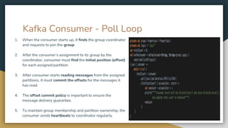 Kafka Consumer - Poll Loop
1. When the consumer starts up, it finds the group coordinator
and requests to join the group.
2. After the consumer’s assignment to its group by the
coordinator, consumer must find the initial position (offset)
for each assigned partition.
3. After consumer starts reading messages from the assigned
partitions, it must commit the offsets for the messages it
has read.
4. The offset commit policy is important to ensure the
message delivery guarantee.
5. To maintain group membership and partition ownership, the
consumer sends heartbeats to coordinator regularly.
 