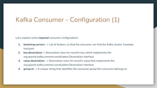 Kafka Consumer - Configuration (1)
Let’s explore some required consumer configurations.
1. bootstrap.servers -> List of brokers, so that the consumer can find the Kafka cluster. Example
host:port
2. key.deserializer-> Deserializer class for record’s key which implements the
org.apache.kafka.common.serialization.Deserializer interface.
3. value.deserializer -> Deserializer class for record’s value that implements the
org.apache.kafka.common.serialization.Deserializer interface.
4. group.id -> A unique string that identifies the consumer group this consumer belongs to.
 