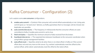 Kafka Consumer - Configuration (2)
Let’s explore some core consumer configurations.
5. enable.auto.commit -> Controls if the consumer will commit offset automatically or not. Using auto
commit gives us “at least once” delivery, as Kafka guarantees that no messages will be missed, but
duplicates are possible.
6. auto.commit.interval.ms -> The frequency in milliseconds that the consumer offsets are auto-
committed to Kafka if enable.auto.commit is set to true.
7. fetch.min.bytes -> Specifies the minimum amount of data received from the broker.
8. heartbeat.interval.ms -> The expected time between heartbeats to the consumer coordinator when
using Kafka's group management facilities.
9. auto.offset.reset -> Specifies what to do when there is no initial offset in Kafka or if the current
offset does not exist any more on the server. E.g. earliest: automatically reset the offset to the
earliest offset, while latest: automatically reset the offset to the latest offset.
 