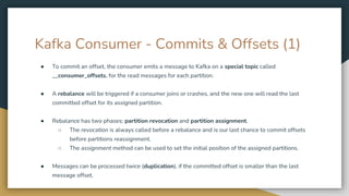 Kafka Consumer - Commits & Offsets (1)
● To commit an offset, the consumer emits a message to Kafka on a special topic called
__consumer_offsets, for the read messages for each partition.
● A rebalance will be triggered if a consumer joins or crashes, and the new one will read the last
committed offset for its assigned partition.
● Rebalance has two phases: partition revocation and partition assignment.
○ The revocation is always called before a rebalance and is our last chance to commit offsets
before partitions reassignment.
○ The assignment method can be used to set the initial position of the assigned partitions.
● Messages can be processed twice (duplication), if the committed offset is smaller than the last
message offset.
 