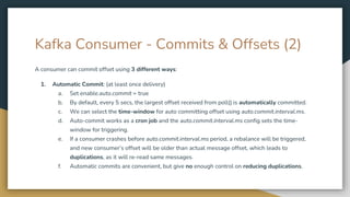 Kafka Consumer - Commits & Offsets (2)
A consumer can commit offset using 3 different ways:
1. Automatic Commit: (at least once delivery)
a. Set enable.auto.commit = true
b. By default, every 5 secs, the largest offset received from poll() is automatically committed.
c. We can select the time-window for auto committing offset using auto.commit.interval.ms.
d. Auto-commit works as a cron job and the auto.commit.interval.ms config sets the time-
window for triggering.
e. If a consumer crashes before auto.commit.interval.ms period, a rebalance will be triggered,
and new consumer’s offset will be older than actual message offset, which leads to
duplications, as it will re-read same messages.
f. Automatic commits are convenient, but give no enough control on reducing duplications.
 