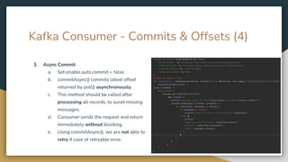 Kafka Consumer - Commits & Offsets (4)
3. Async Commit:
a. Set enable.auto.commit = false
b. commitAsync() commits latest offset
returned by poll() asynchronously.
c. This method should be called after
processing all records, to avoid missing
messages.
d. Consumer sends the request and return
immediately without blocking.
e. Using commitAsync(), we are not able to
retry if case of retryable error.
 