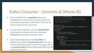 Kafka Consumer - Commits & Offsets (5)
● There is still the chance of duplication when using
commitAsync() or commitSync(). E.g. if app crashes after
record’s process but before commit offset. In this case the
same messages will be re-processed.
● A way to remove duplicates, is to use a database table
which keeps track of events that have already been
consumed and avoid reprocessing them again.
● Also to reduce duplicates, we can store offset in a
database’s transaction with processed events. This way is
an atomic operation and both or neither can happen. We can
use consumer.seek() method to fetch specific offset from db
and set it on consumer.
 