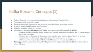 Kafka Streams Concepts (1)
● A client library for stream processing applications built on top of Apache Kafka.
● Processes records from Kafka topics.
● Stream processing is the ongoing, and record-by-record real-time processing of data.
● Wrapper around Kafka Producer and Consumer.
● All Kafka topics are stored as a stream.
● It supports as primitives KStreams and KTables types and high level Streams DSL (KSQL).
○ KStreams: provides immutable data. It supports only inserting (appending) new events and It’s a never-ending
flow of data in a stream
○ KTables: is just an abstraction of the stream, where only the latest value is kept and allows for fast key
lookups. It always automatically updates latest state if new value arrives on steam
○ A KStream can be interpreted as a KTable, and a KTable can be interpreted as a KStream.
● Topology describes processing flow defined a graph of stream processors (nodes) that are connected by
streams (edges)
 