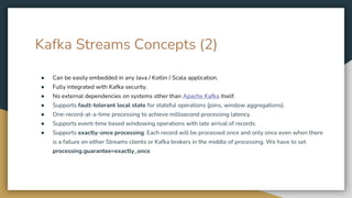 Kafka Streams Concepts (2)
● Can be easily embedded in any Java / Kotlin / Scala application.
● Fully integrated with Kafka security.
● No external dependencies on systems other than Apache Kafka itself.
● Supports fault-tolerant local state for stateful operations (joins, window aggregations).
● One-record-at-a-time processing to achieve millisecond processing latency.
● Supports event-time based windowing operations with late arrival of records.
● Supports exactly-once processing: Each record will be processed once and only once even when there
is a failure on either Streams clients or Kafka brokers in the middle of processing. We have to set
processing.guarantee=exactly_once
 