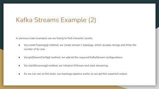 Kafka Streams Example (2)
In previous code examples we are trying to find character counts:
● Via createTopology() method, we create stream’s topology, which accepts strings and finds the
counter of its char.
● Via getStreamConfig() method, we add all the required KafkaStream configurations.
● Via startStreaming() method, we initialize KStream and start streaming.
● As we can see on the tests, our topology pipeline works as we get the expected output.
 
