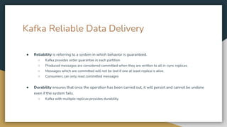 Kafka Reliable Data Delivery
● Reliability is referring to a system in which behavior is guaranteed.
○ Kafka provides order guarantee in each partition
○ Produced messages are considered committed when they are written to all in-sync replicas.
○ Messages which are committed will not be lost if one at least replica is alive.
○ Consumers can only read committed messages
● Durability ensures that once the operation has been carried out, it will persist and cannot be undone
even if the system fails.
○ Kafka with multiple replicas provides durability.
 