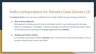 Kafka configurations for Reliable Data Delivery (2)
On producer level we can set some configuration to provide reliable message storage and delivery:
1. Send Acknowledgments
Best approach is setting acks=all to wait until leader and all in-sync replicas get the message,
before is considered as “committed”. It reduces messages lost risk but is the slowest option, which
can be improved by combining it with async send method and batches.
2. Configuring Producer Retries
It is essential, the producer handles retryable errors. If we want to avoid losing messages, then our
producer should always retry to send them.
 