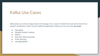 Kafka Use Cases
Kafka allows us to have a huge amount of messages. As a result, it's ideal to be used as the heart of our
system’s architecture, which connects different applications. Below we can see some use cases:
● Messaging
● Website Activity Tracking
● Metrics
● Real-time data processing
● Event Sourcing
● Log Aggregation
 
