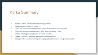 Kafka Summary
● Apache Kafka is a distributed streaming platform.
● Kafka stores messages in topics.
● Topics are partitioned and replicated across multiple brokers in a cluster.
● Producers send messages to topics from which consumers read.
● Kafka is able to process streams of events real-time.
● Kafka is capable of handling enormous amount of events.
● Kafka provides low-latency, high-throughput, fault-tolerance and great scalability.
 