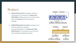 Brokers
● Point to Point (1-to-1): message is sent from
one producer to a consumer via a queue (e.g.
AWS SQS). Multiple consumers can listen on the
queue but only one of them will get the
message.
● Publish/Subscribe (1-to-many): message is sent
from one producer to multiple
consumers/subscribers via a topic (e.g. Kafka,
AWS Kinesis). The subscribers may or may not
acknowledge the published message
 