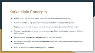 Kafka Main Concepts
● Events have a key (optional), value, timestamp and metadata headers (optional).
● Events are written to topics for a configurable period of time called retention period.
● Topics are always multi-producer and multi-consumer and can be read as often as needed.
● Topics are partitioned and spread over a number of partitions (just a bucket located on different
Kafka brokers).
● Events with the same key are always written to same the partition.
● For efficiency, messages are written into batches (collection of messages produced to same topic
and partition)
● Kafka guarantees event time-ordering inside a partition.
 