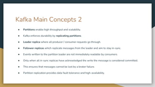 Kafka Main Concepts 2
● Partitions enable high throughput and scalability.
● Kafka enforces durability by replicating partitions.
● Leader replica where all producer / consumer requests go through.
● Follower replicas which replicate messages from the leader and aim to stay in-sync.
● Events written to the partition leader are not immediately readable by consumers.
● Only when all in-sync replicas have acknowledged the write the message is considered committed.
● This ensures that messages cannot be lost by a broker failure.
● Partition replication provides data fault tolerance and high-availability.
 