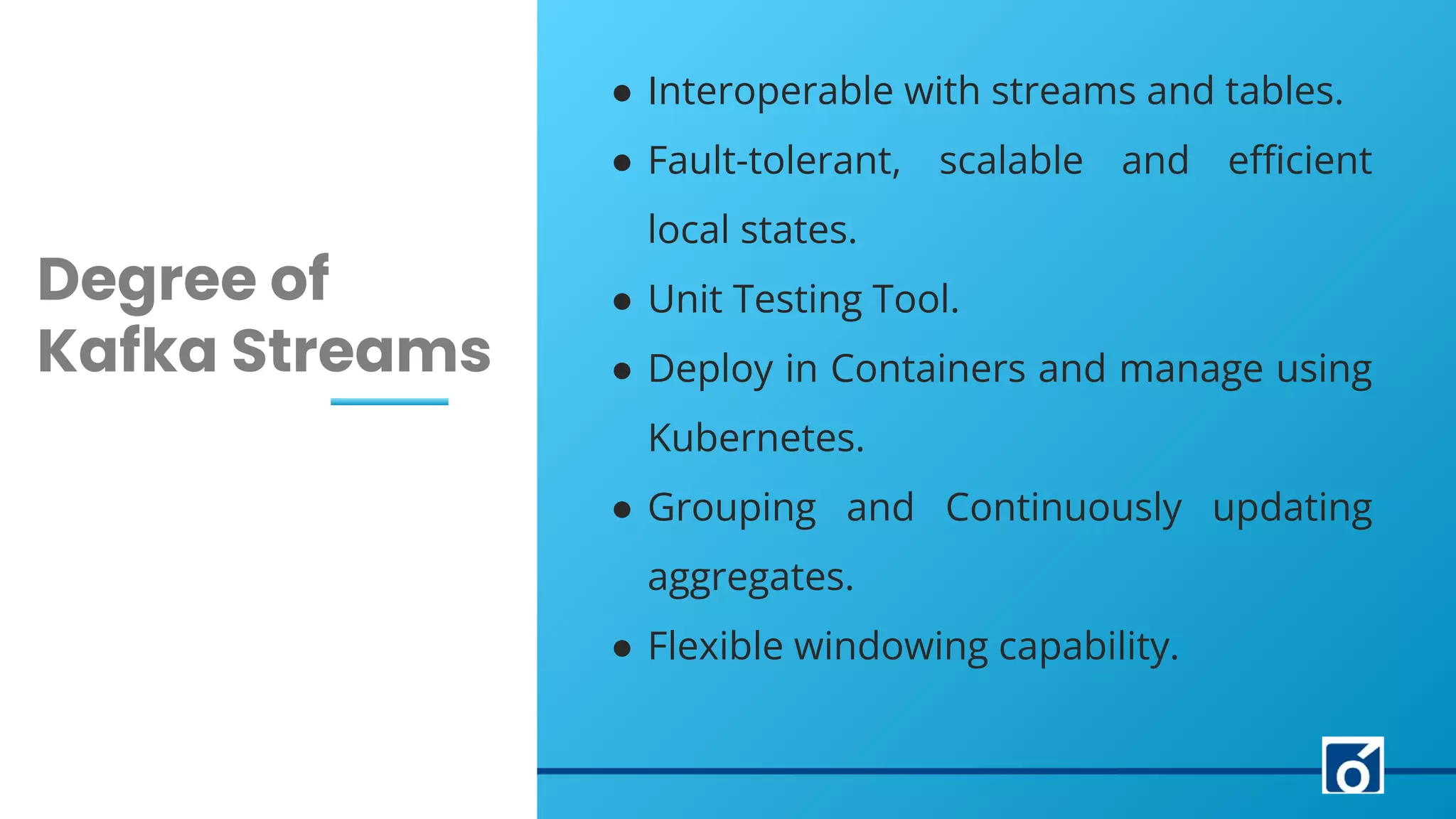 LEARN NOW
c
Degree of
Kafka Streams
● Interoperable with streams and tables.
● Fault-tolerant, scalable and eﬃcient
local states.
● Unit Testing Tool.
● Deploy in Containers and manage using
Kubernetes.
● Grouping and Continuously updating
aggregates.
● Flexible windowing capability.
 