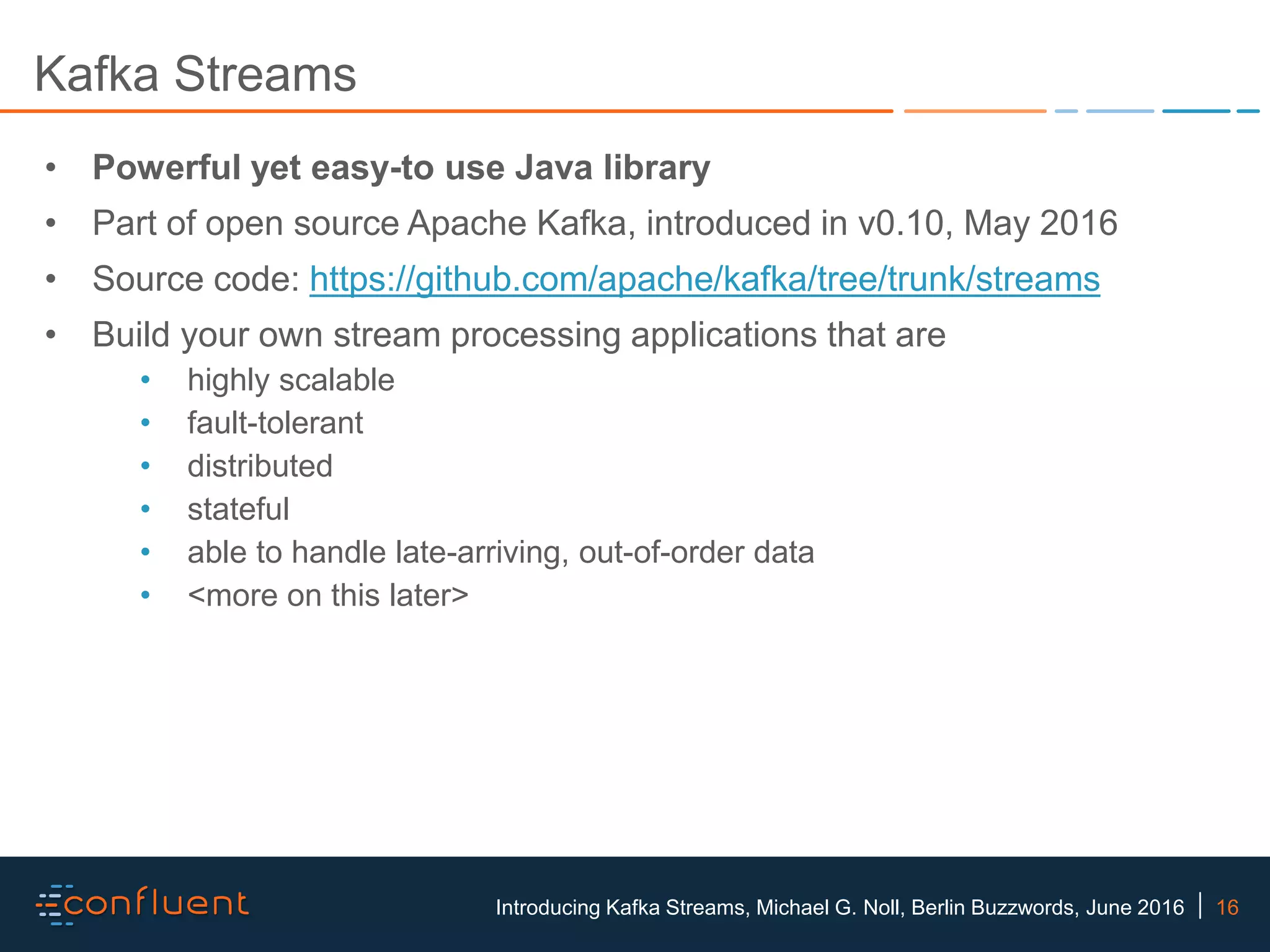 16Introducing Kafka Streams, Michael G. Noll, Berlin Buzzwords, June 2016 Kafka Streams • Powerful yet easy-to use Java library • Part of open source Apache Kafka, introduced in v0.10, May 2016 • Source code: https://github.com/apache/kafka/tree/trunk/streams • Build your own stream processing applications that are • highly scalable • fault-tolerant • distributed • stateful • able to handle late-arriving, out-of-order data • <more on this later> 