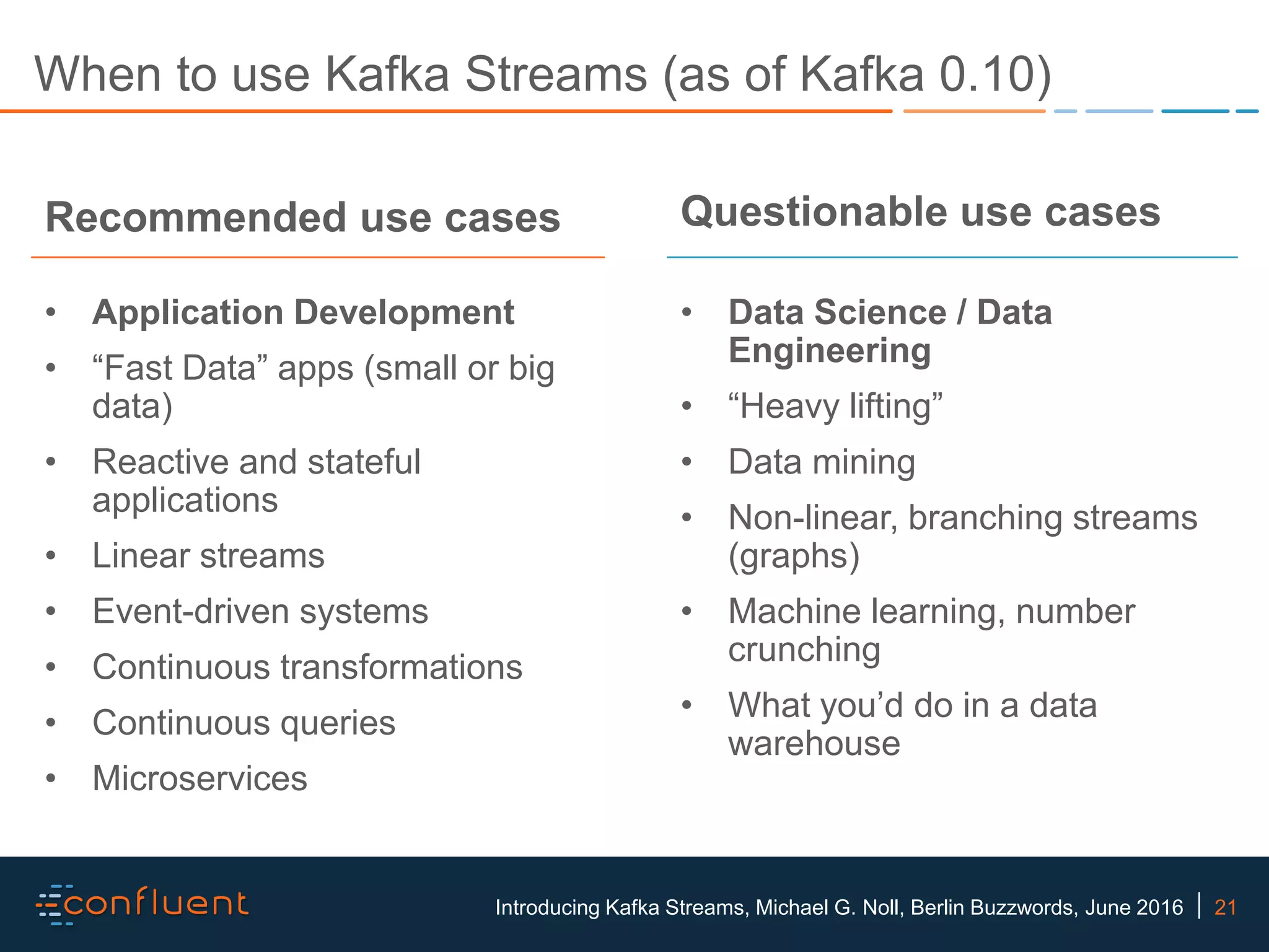 21Introducing Kafka Streams, Michael G. Noll, Berlin Buzzwords, June 2016 When to use Kafka Streams (as of Kafka 0.10) Recommended use cases • Application Development • “Fast Data” apps (small or big data) • Reactive and stateful applications • Linear streams • Event-driven systems • Continuous transformations • Continuous queries • Microservices Questionable use cases • Data Science / Data Engineering • “Heavy lifting” • Data mining • Non-linear, branching streams (graphs) • Machine learning, number crunching • What you’d do in a data warehouse 