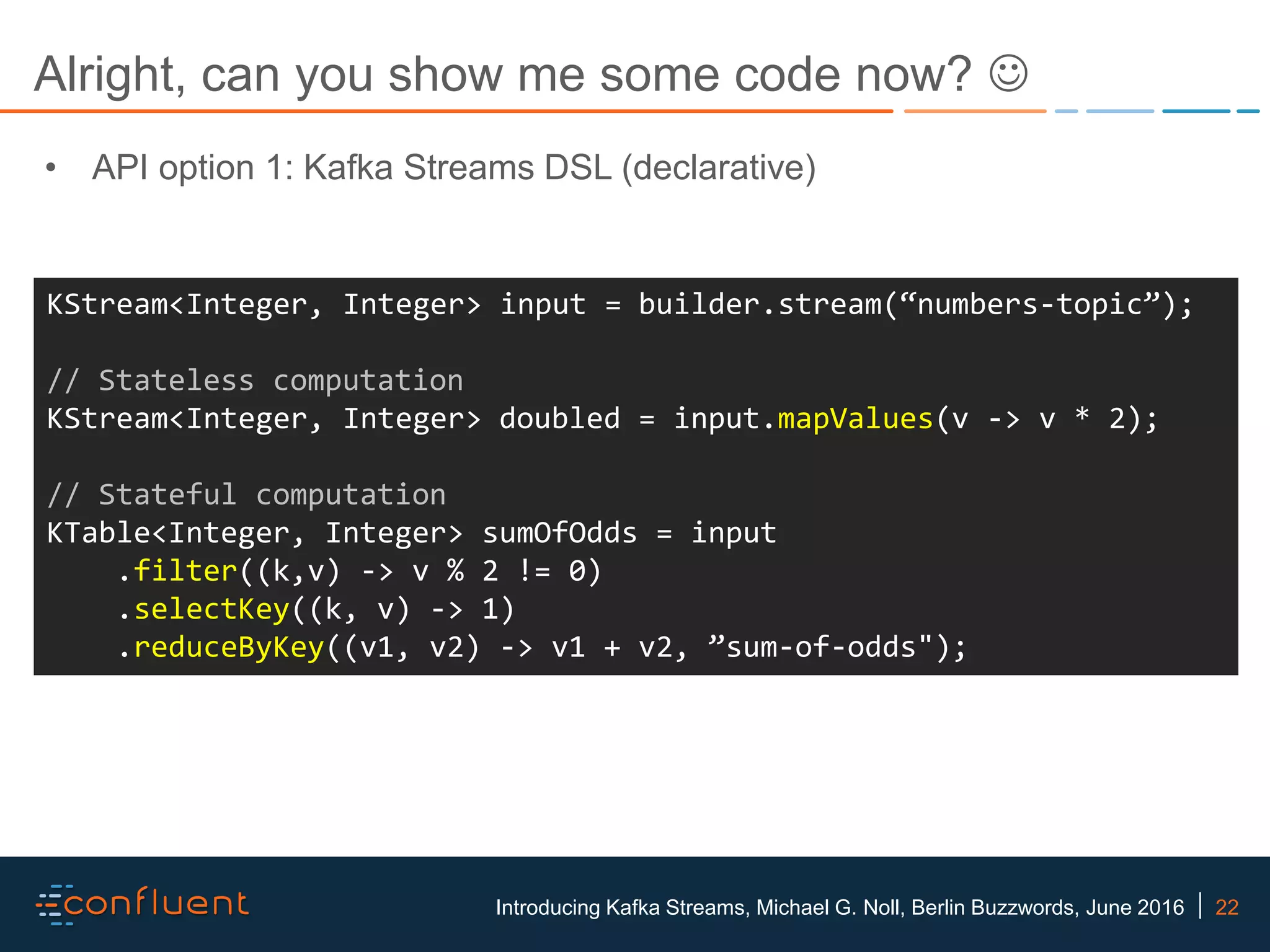 22Introducing Kafka Streams, Michael G. Noll, Berlin Buzzwords, June 2016 Alright, can you show me some code now?  KStream<Integer, Integer> input = builder.stream(“numbers-topic”); // Stateless computation KStream<Integer, Integer> doubled = input.mapValues(v -> v * 2); // Stateful computation KTable<Integer, Integer> sumOfOdds = input .filter((k,v) -> v % 2 != 0) .selectKey((k, v) -> 1) .reduceByKey((v1, v2) -> v1 + v2, ”sum-of-odds"); • API option 1: Kafka Streams DSL (declarative) 
