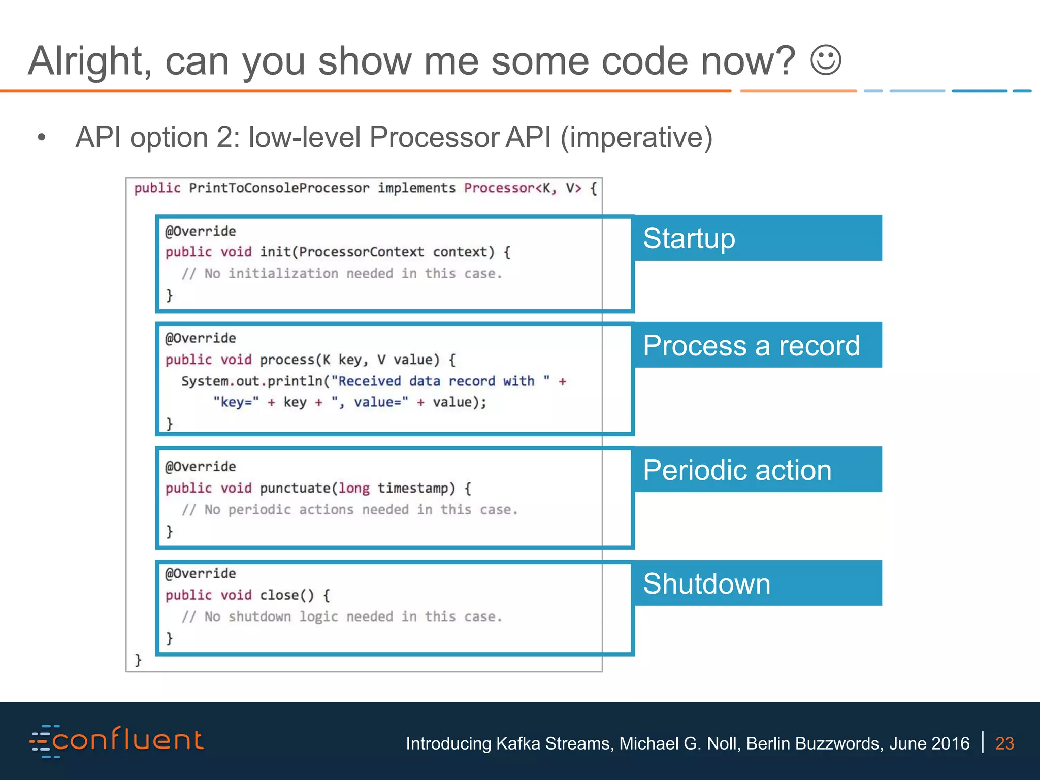 23Introducing Kafka Streams, Michael G. Noll, Berlin Buzzwords, June 2016 Alright, can you show me some code now?  Startup Process a record Periodic action Shutdown • API option 2: low-level Processor API (imperative) 