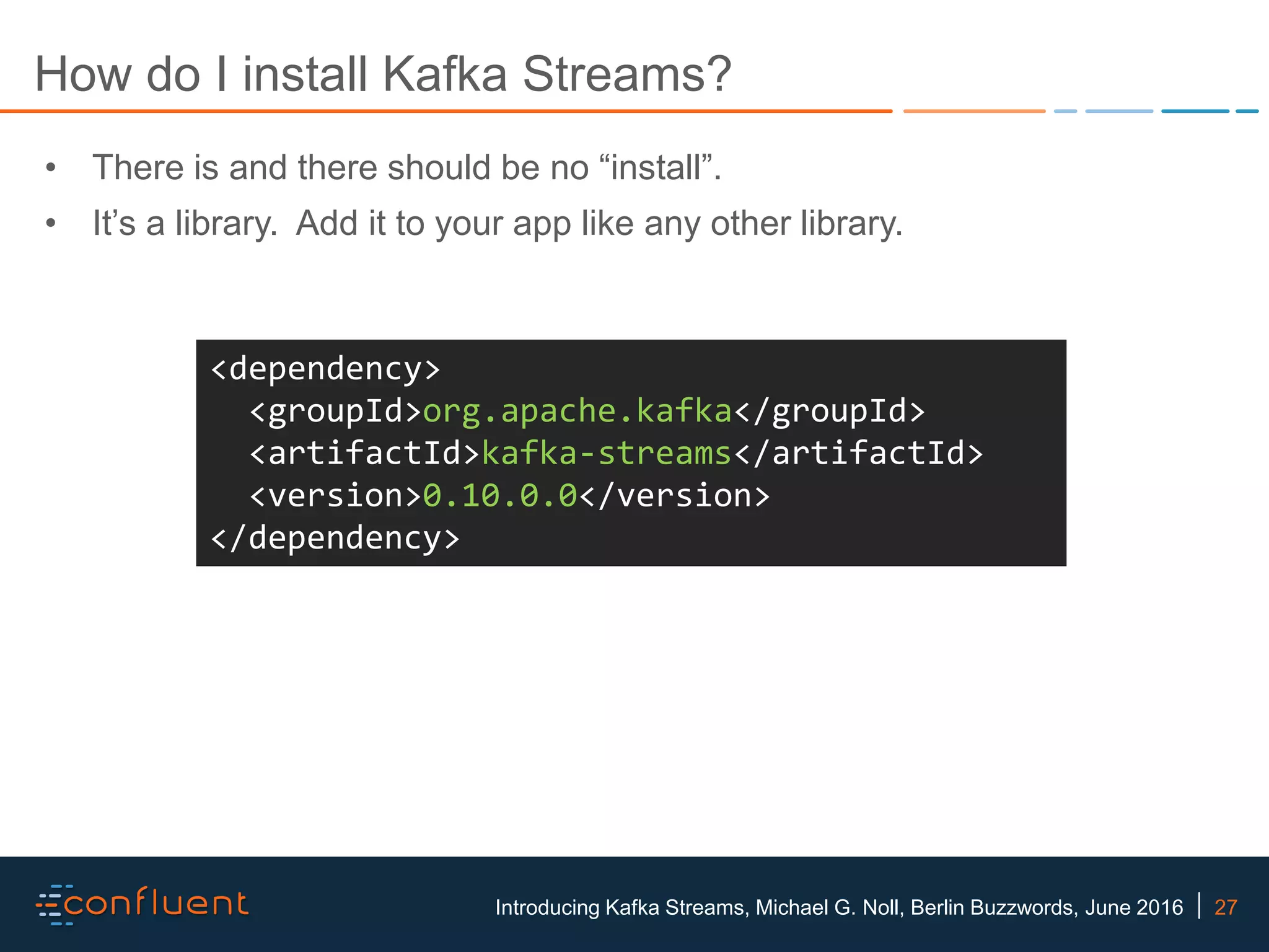 27Introducing Kafka Streams, Michael G. Noll, Berlin Buzzwords, June 2016 How do I install Kafka Streams? <dependency> <groupId>org.apache.kafka</groupId> <artifactId>kafka-streams</artifactId> <version>0.10.0.0</version> </dependency> • There is and there should be no “install”. • It’s a library. Add it to your app like any other library. 