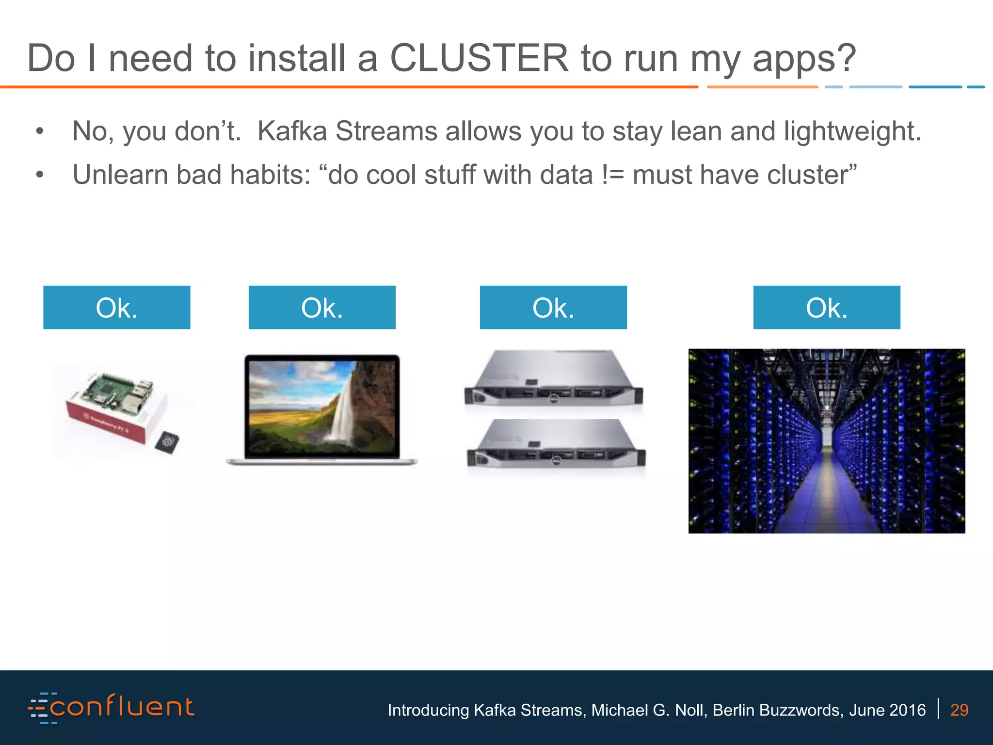 29Introducing Kafka Streams, Michael G. Noll, Berlin Buzzwords, June 2016 Do I need to install a CLUSTER to run my apps? • No, you don’t. Kafka Streams allows you to stay lean and lightweight. • Unlearn bad habits: “do cool stuff with data != must have cluster” Ok. Ok. Ok. Ok. 