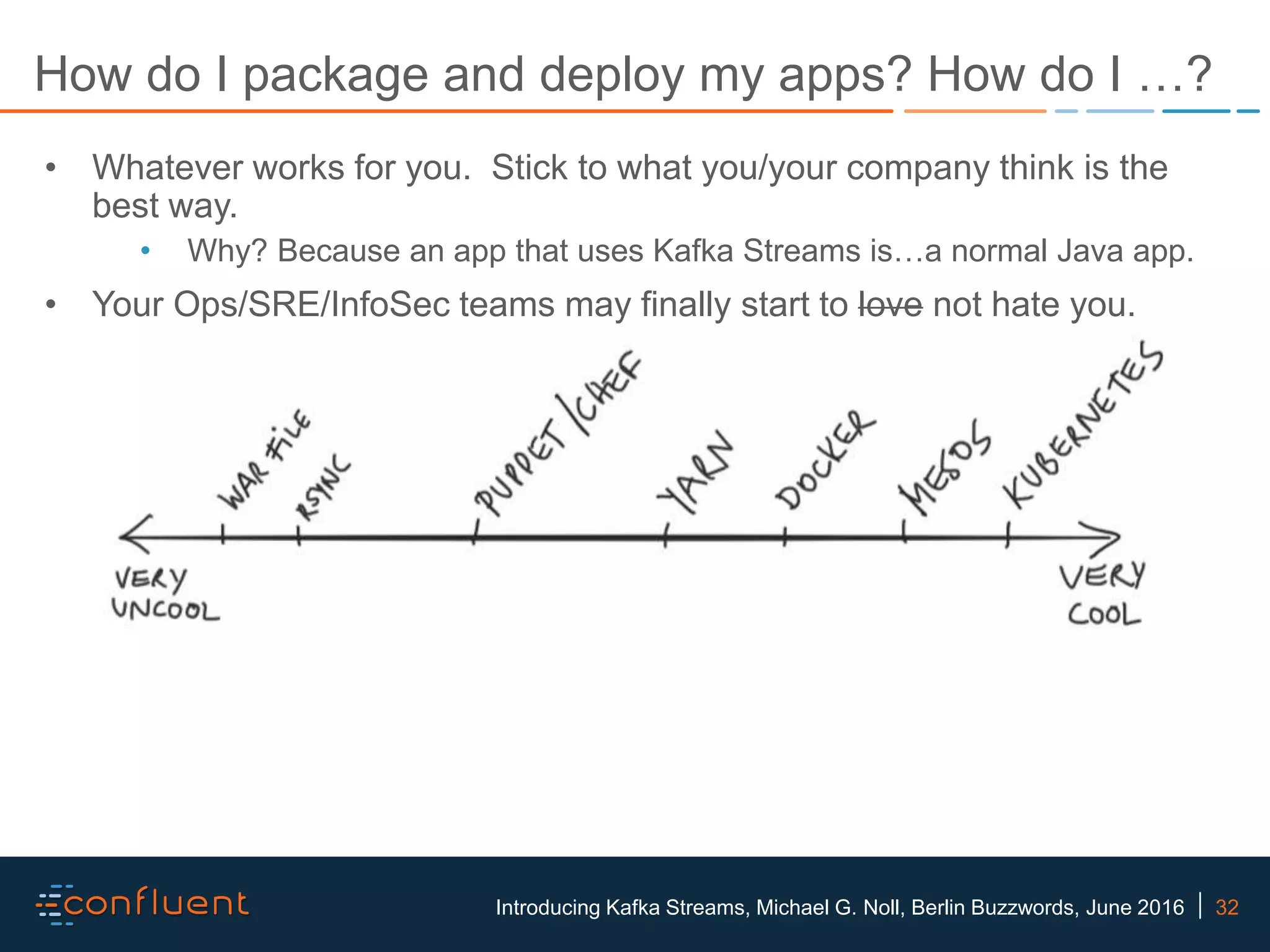 32Introducing Kafka Streams, Michael G. Noll, Berlin Buzzwords, June 2016 How do I package and deploy my apps? How do I …? • Whatever works for you. Stick to what you/your company think is the best way. • Why? Because an app that uses Kafka Streams is…a normal Java app. • Your Ops/SRE/InfoSec teams may finally start to love not hate you. 