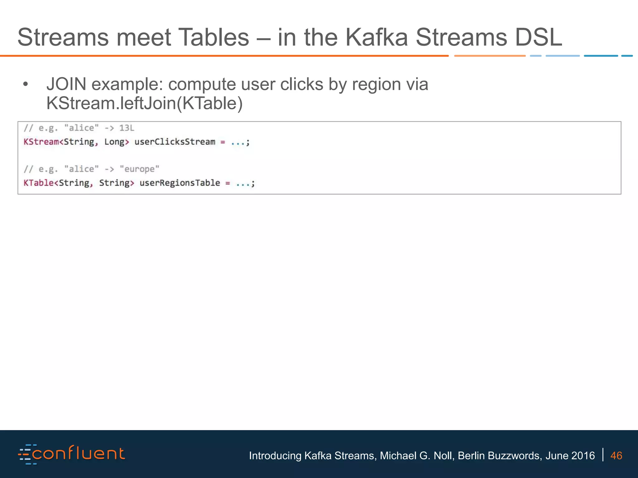 46Introducing Kafka Streams, Michael G. Noll, Berlin Buzzwords, June 2016 Streams meet Tables – in the Kafka Streams DSL • JOIN example: compute user clicks by region via KStream.leftJoin(KTable) 