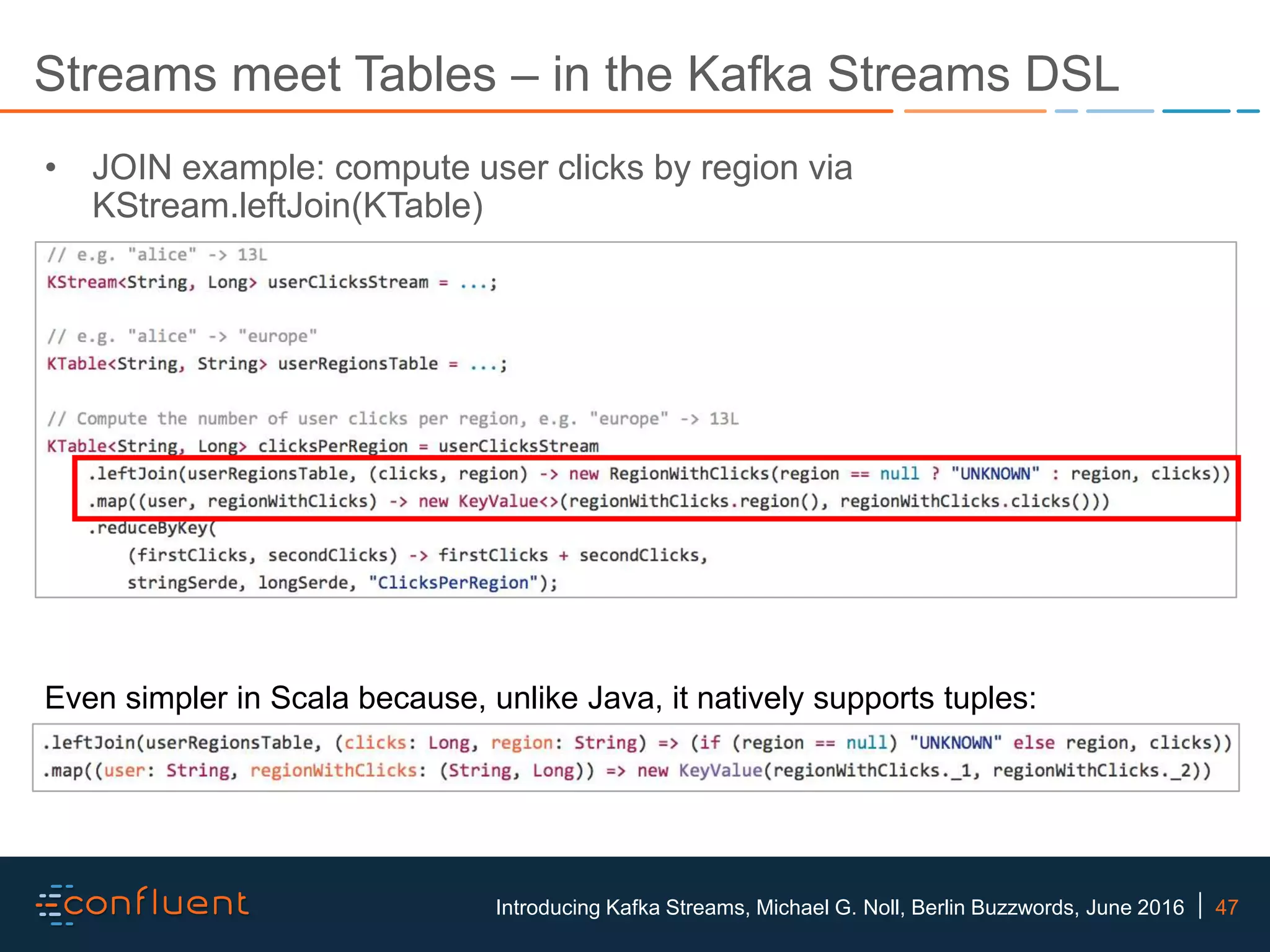 47Introducing Kafka Streams, Michael G. Noll, Berlin Buzzwords, June 2016 Streams meet Tables – in the Kafka Streams DSL • JOIN example: compute user clicks by region via KStream.leftJoin(KTable) Even simpler in Scala because, unlike Java, it natively supports tuples: 