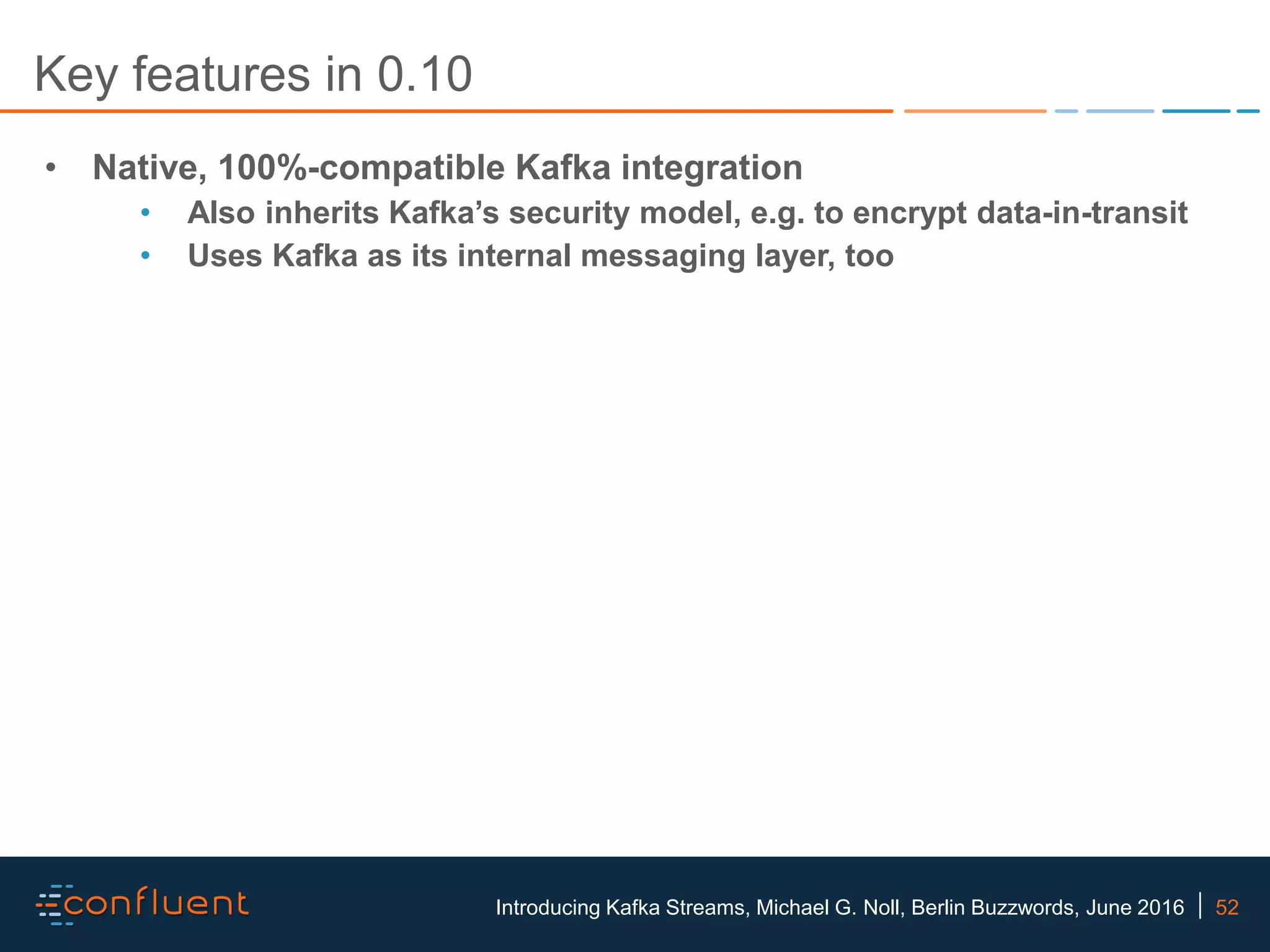 52Introducing Kafka Streams, Michael G. Noll, Berlin Buzzwords, June 2016 Key features in 0.10 • Native, 100%-compatible Kafka integration • Also inherits Kafka’s security model, e.g. to encrypt data-in-transit • Uses Kafka as its internal messaging layer, too 