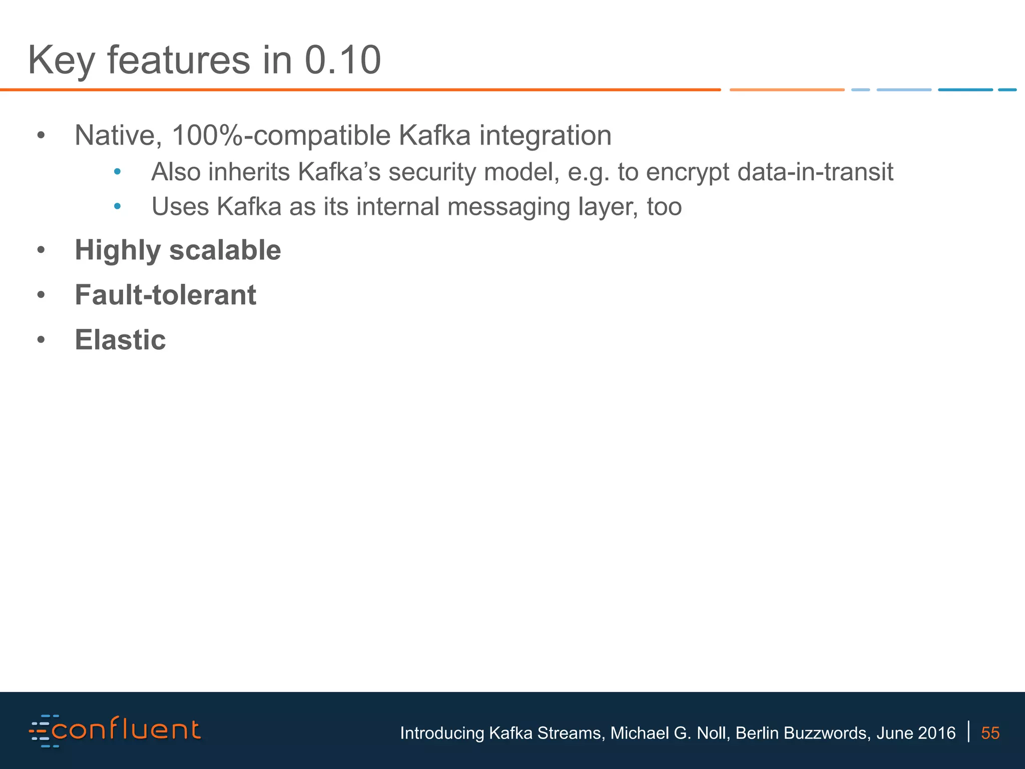 55Introducing Kafka Streams, Michael G. Noll, Berlin Buzzwords, June 2016 Key features in 0.10 • Native, 100%-compatible Kafka integration • Also inherits Kafka’s security model, e.g. to encrypt data-in-transit • Uses Kafka as its internal messaging layer, too • Highly scalable • Fault-tolerant • Elastic 