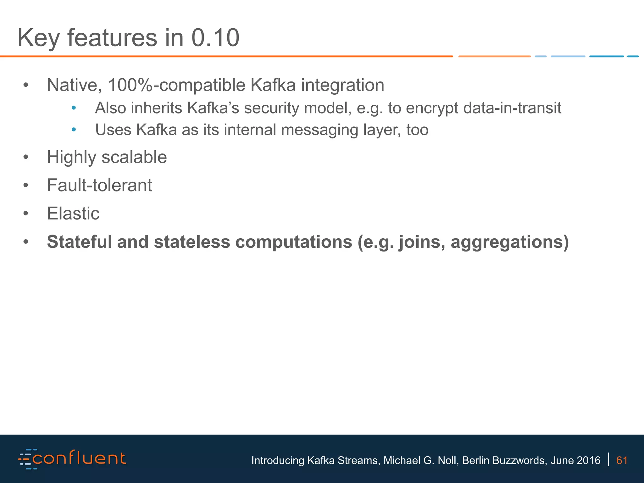 61Introducing Kafka Streams, Michael G. Noll, Berlin Buzzwords, June 2016 Key features in 0.10 • Native, 100%-compatible Kafka integration • Also inherits Kafka’s security model, e.g. to encrypt data-in-transit • Uses Kafka as its internal messaging layer, too • Highly scalable • Fault-tolerant • Elastic • Stateful and stateless computations (e.g. joins, aggregations) 