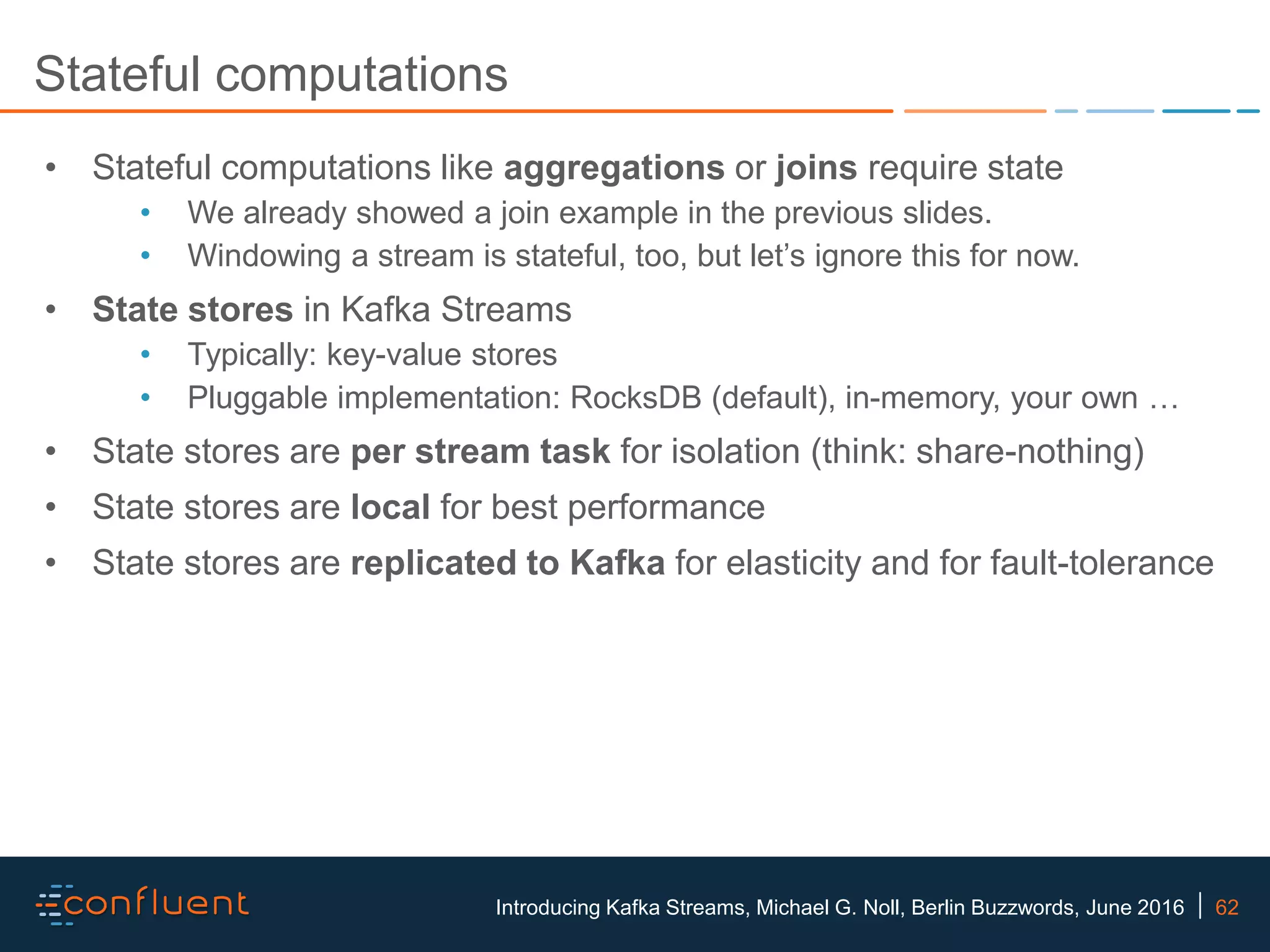 62Introducing Kafka Streams, Michael G. Noll, Berlin Buzzwords, June 2016 Stateful computations • Stateful computations like aggregations or joins require state • We already showed a join example in the previous slides. • Windowing a stream is stateful, too, but let’s ignore this for now. • State stores in Kafka Streams • Typically: key-value stores • Pluggable implementation: RocksDB (default), in-memory, your own … • State stores are per stream task for isolation (think: share-nothing) • State stores are local for best performance • State stores are replicated to Kafka for elasticity and for fault-tolerance 