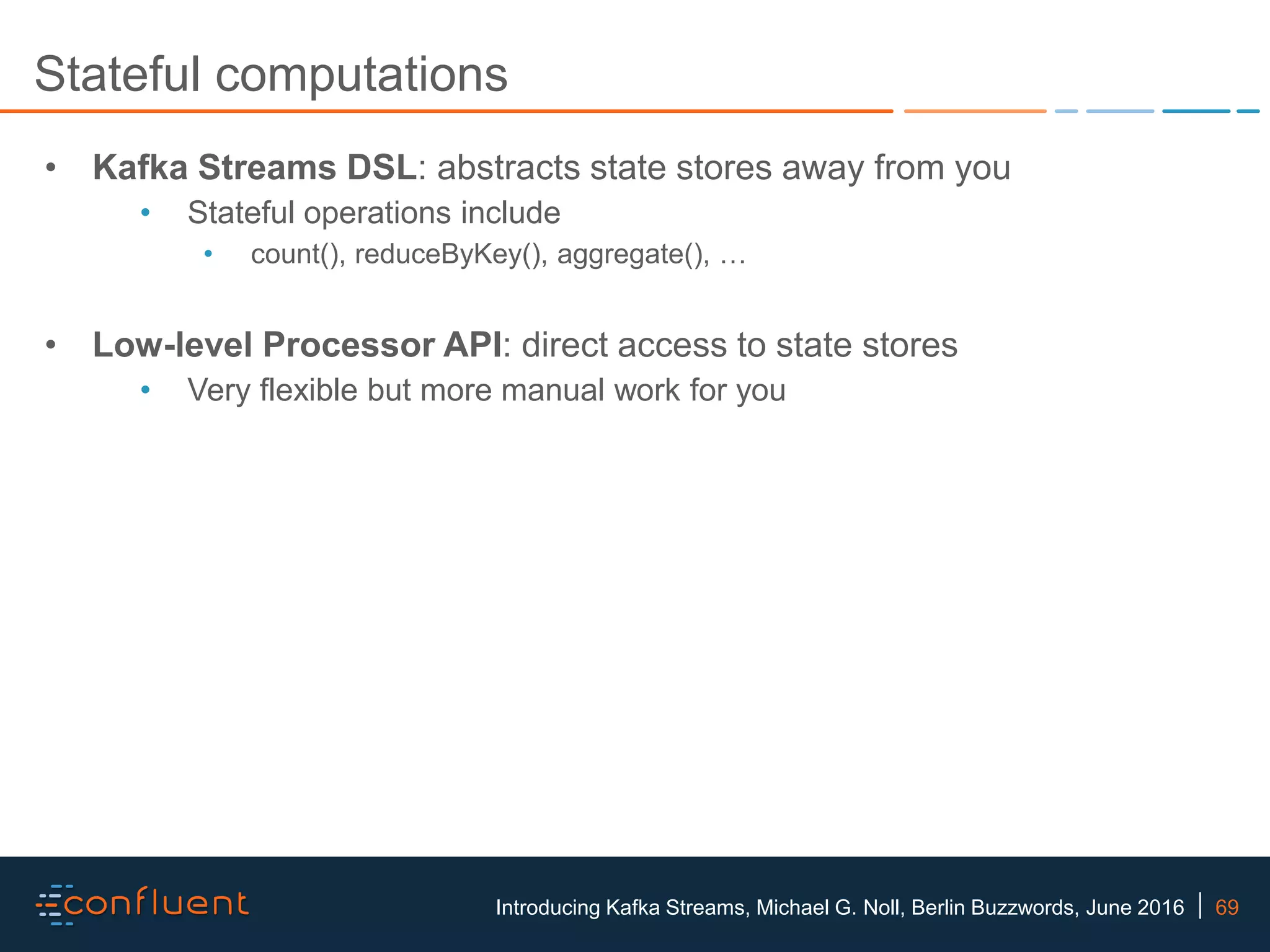 69Introducing Kafka Streams, Michael G. Noll, Berlin Buzzwords, June 2016 Stateful computations • Kafka Streams DSL: abstracts state stores away from you • Stateful operations include • count(), reduceByKey(), aggregate(), … • Low-level Processor API: direct access to state stores • Very flexible but more manual work for you 