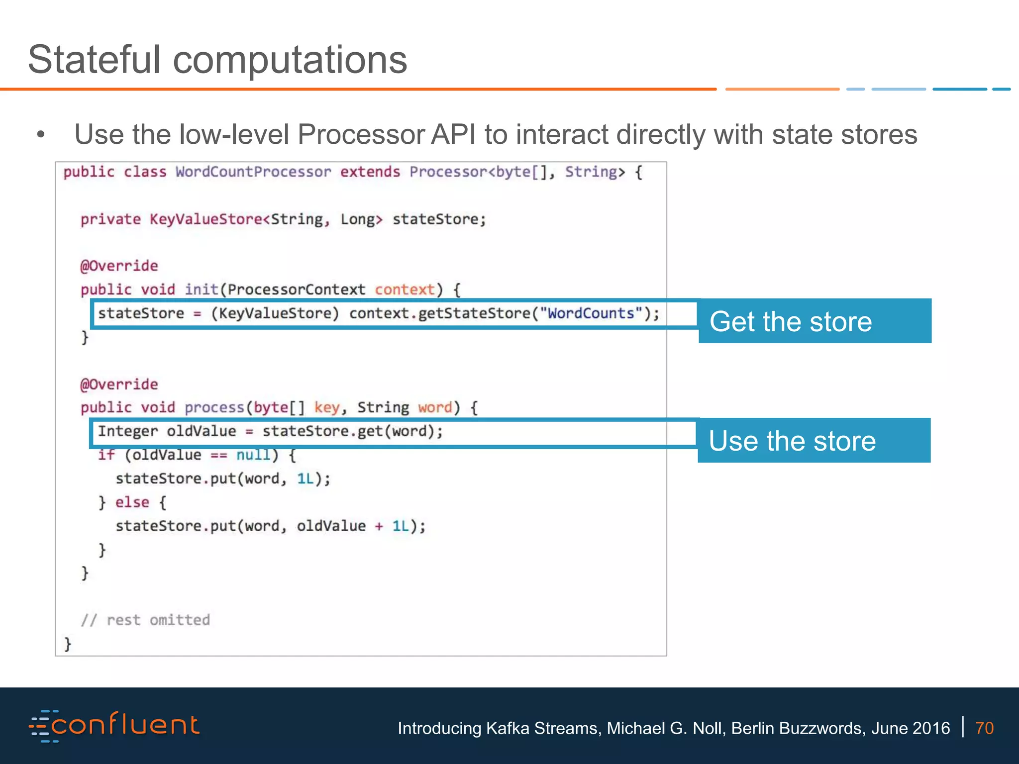 70Introducing Kafka Streams, Michael G. Noll, Berlin Buzzwords, June 2016 Stateful computations • Use the low-level Processor API to interact directly with state stores Get the store Use the store 