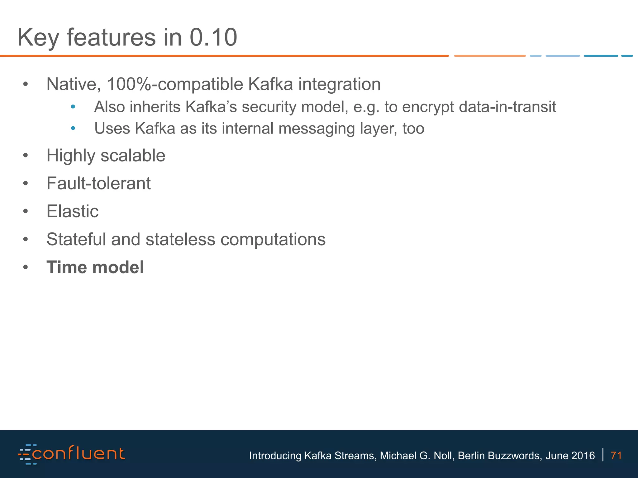 71Introducing Kafka Streams, Michael G. Noll, Berlin Buzzwords, June 2016 Key features in 0.10 • Native, 100%-compatible Kafka integration • Also inherits Kafka’s security model, e.g. to encrypt data-in-transit • Uses Kafka as its internal messaging layer, too • Highly scalable • Fault-tolerant • Elastic • Stateful and stateless computations • Time model 